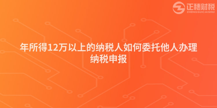 年所得12万以上的纳税人如何委托他人办理纳税申报